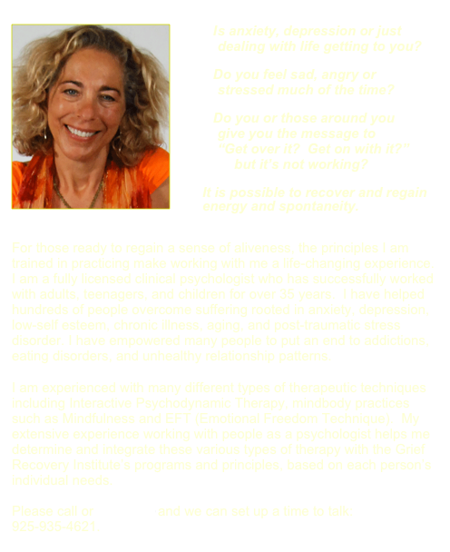 ￼
      Is anxiety, depression or just        dealing with life getting to you?
      Do you feel sad, angry or         stressed much of the time?
      Do you or those around you         give you the message to          “Get over it?  Get on with it?”             but it’s not working?   
    It is possible to recover and regain              energy and spontaneity.

For those ready to regain a sense of aliveness, the principles I am trained in practicing make working with me a life-changing experience.
I am a fully licensed clinical psychologist who has successfully worked with adults, teenagers, and children for over 35 years.  I have helped hundreds of people overcome suffering rooted in anxiety, depression, low-self esteem, chronic illness, aging, and post-traumatic stress disorder. I have empowered many people to put an end to addictions, eating disorders, and unhealthy relationship patterns.

I am experienced with many different types of therapeutic techniques including Interactive Psychodynamic Therapy, mindbody practices such as Mindfulness and EFT (Emotional Freedom Technique).  My extensive experience working with people as a psychologist helps me determine and integrate these various types of therapy with the Grief Recovery Institute’s programs and principles, based on each person’s individual needs.

Please call or email me and we can set up a time to talk: 925-935-4621.